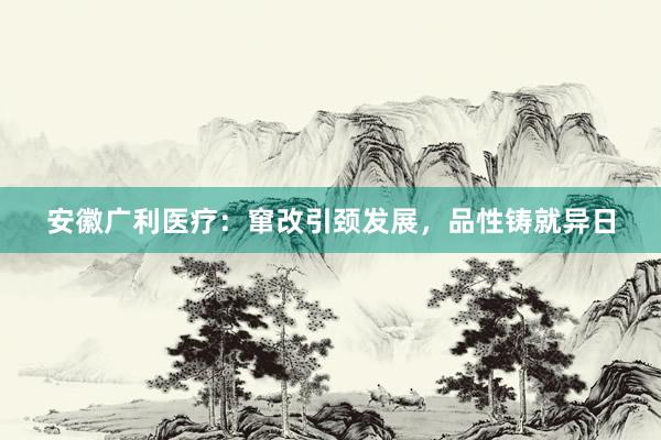 安徽广利医疗:窜改引颈发展,品性铸就异日